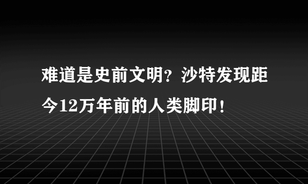 难道是史前文明？沙特发现距今12万年前的人类脚印！