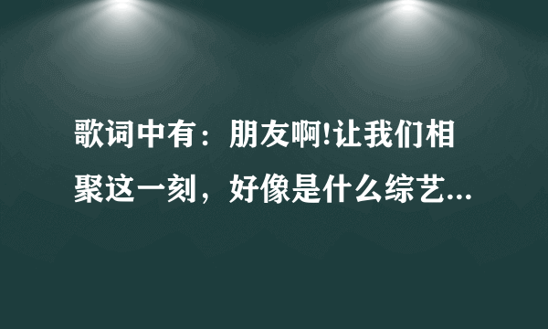 歌词中有：朋友啊!让我们相聚这一刻，好像是什么综艺节目的歌曲，综艺节目是明星来找老朋友，老同学？