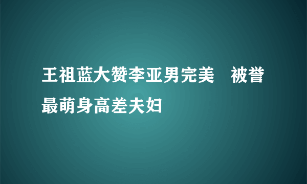 王祖蓝大赞李亚男完美   被誉最萌身高差夫妇