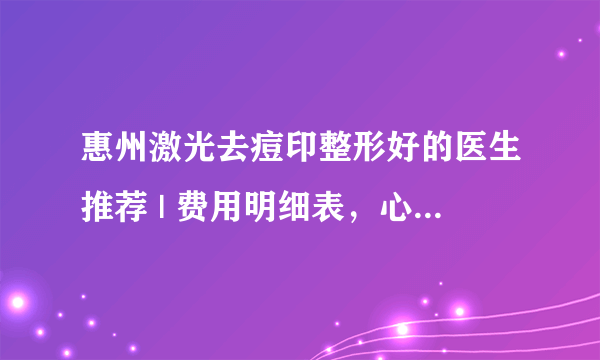 惠州激光去痘印整形好的医生推荐 | 费用明细表，心里有数！_医院可以去脸上痘印吗?大概多少钱?是怎样的?有试过的亲能说说吗?