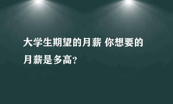 大学生期望的月薪 你想要的月薪是多高？