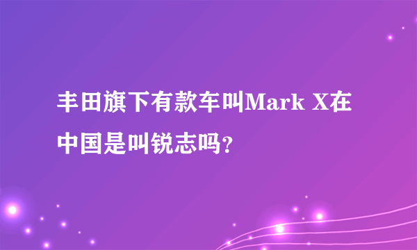 丰田旗下有款车叫Mark X在中国是叫锐志吗？