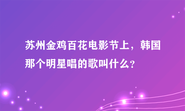 苏州金鸡百花电影节上，韩国那个明星唱的歌叫什么？