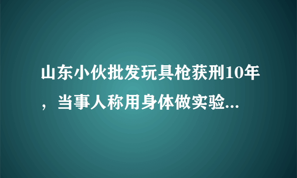 山东小伙批发玩具枪获刑10年，当事人称用身体做实验，你怎么看？