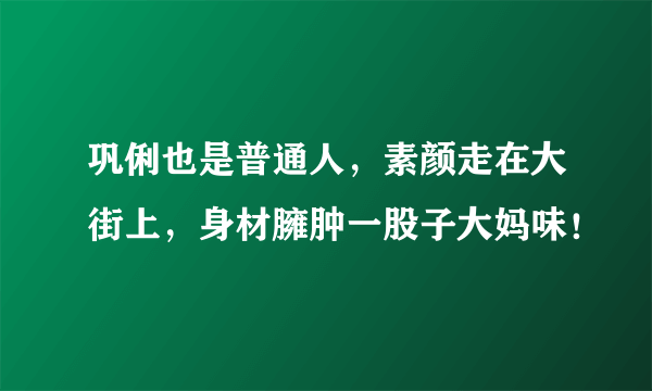 巩俐也是普通人，素颜走在大街上，身材臃肿一股子大妈味！