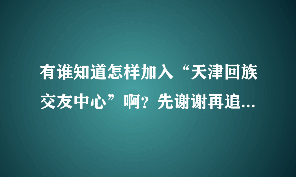 有谁知道怎样加入“天津回族交友中心”啊？先谢谢再追加高分！