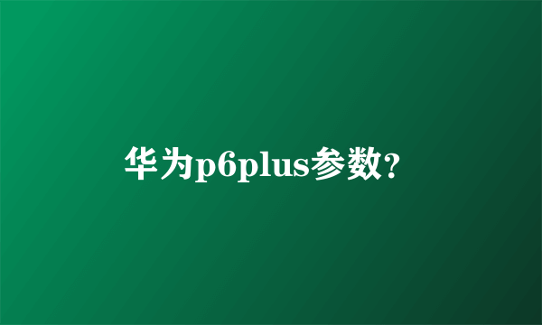 华为p6plus参数？