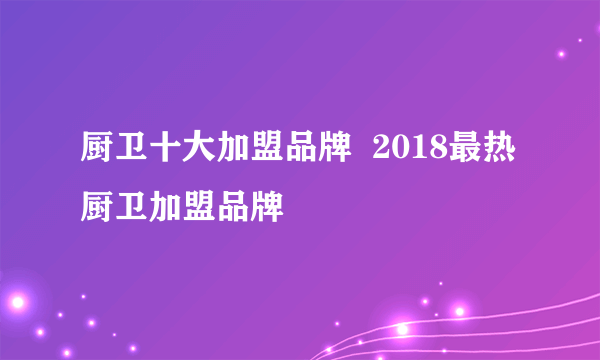 厨卫十大加盟品牌  2018最热厨卫加盟品牌