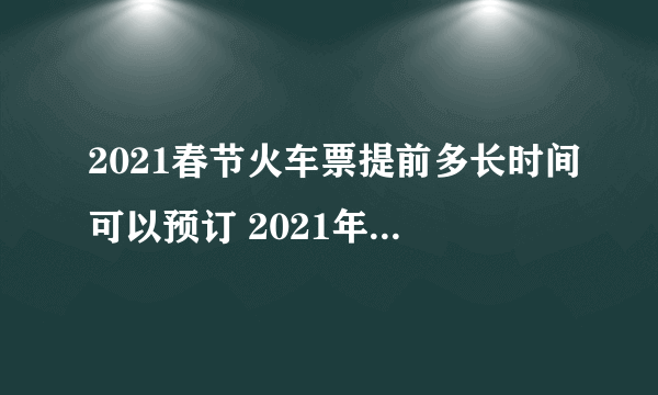 2021春节火车票提前多长时间可以预订 2021年春运火车票提前几天开售