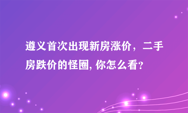 遵义首次出现新房涨价，二手房跌价的怪圈, 你怎么看？