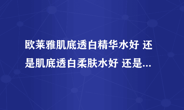 欧莱雅肌底透白精华水好 还是肌底透白柔肤水好 还是毛孔细致爽肤水好 想敷脸用哪个