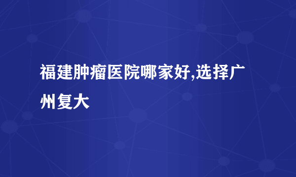 福建肿瘤医院哪家好,选择广州复大