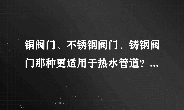 铜阀门、不锈钢阀门、铸钢阀门那种更适用于热水管道？那种价位更经济实惠？谢谢！