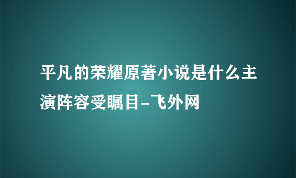 平凡的荣耀原著小说是什么主演阵容受瞩目-飞外网