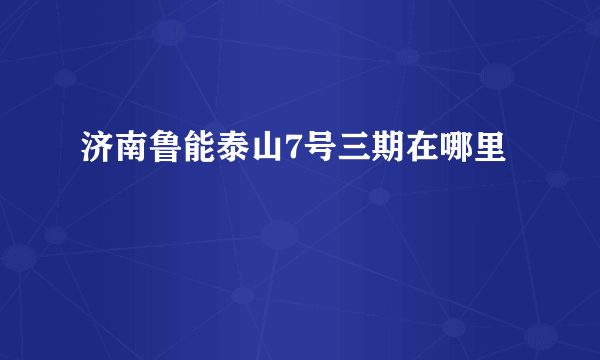 济南鲁能泰山7号三期在哪里