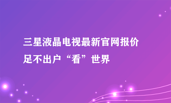 三星液晶电视最新官网报价 足不出户“看”世界