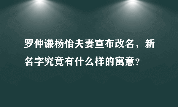 罗仲谦杨怡夫妻宣布改名，新名字究竟有什么样的寓意？