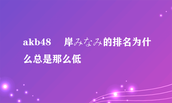 akb48 峯岸みなみ的排名为什么总是那么低