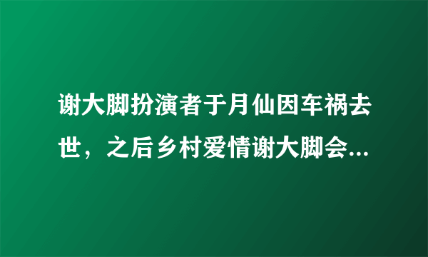 谢大脚扮演者于月仙因车祸去世，之后乡村爱情谢大脚会是谁来出演呢？