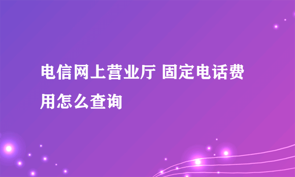 电信网上营业厅 固定电话费用怎么查询