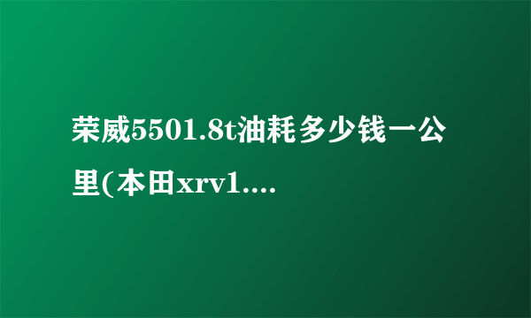 荣威5501.8t油耗多少钱一公里(本田xrv1.8油耗多少钱一公里)