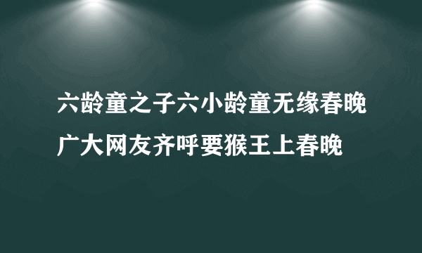 六龄童之子六小龄童无缘春晚广大网友齐呼要猴王上春晚