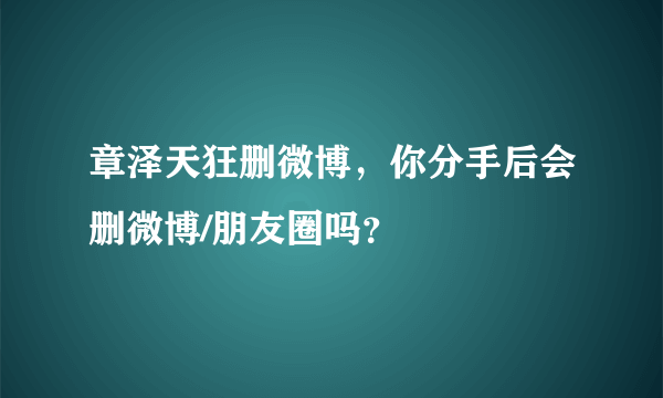 章泽天狂删微博，你分手后会删微博/朋友圈吗？