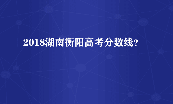 2018湖南衡阳高考分数线？