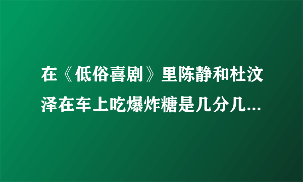 在《低俗喜剧》里陈静和杜汶泽在车上吃爆炸糖是几分几秒，准确时间谢谢。