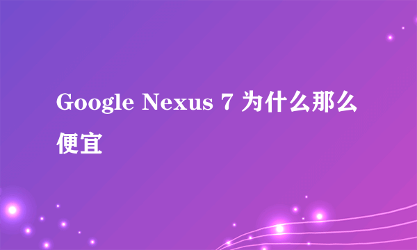 Google Nexus 7 为什么那么便宜