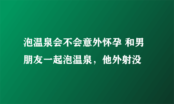 泡温泉会不会意外怀孕 和男朋友一起泡温泉，他外射没