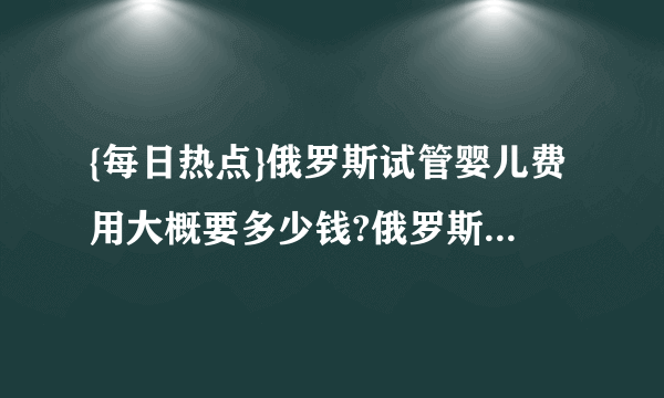 {每日热点}俄罗斯试管婴儿费用大概要多少钱?俄罗斯试管婴儿费用明细是什么?