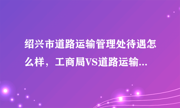 绍兴市道路运输管理处待遇怎么样，工商局VS道路运输管理处？