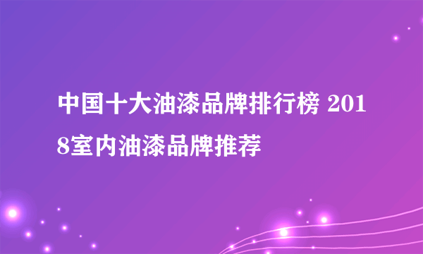 中国十大油漆品牌排行榜 2018室内油漆品牌推荐