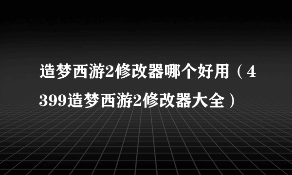 造梦西游2修改器哪个好用（4399造梦西游2修改器大全）