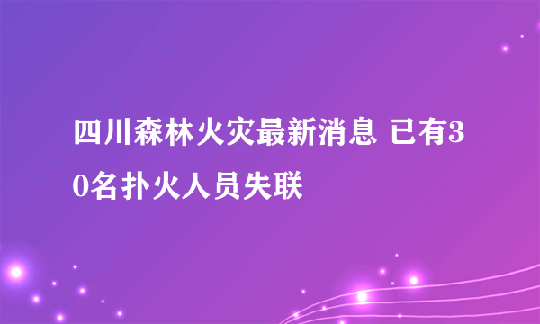 四川森林火灾最新消息 已有30名扑火人员失联