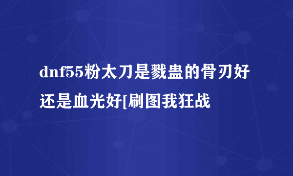 dnf55粉太刀是戮蛊的骨刃好还是血光好[刷图我狂战