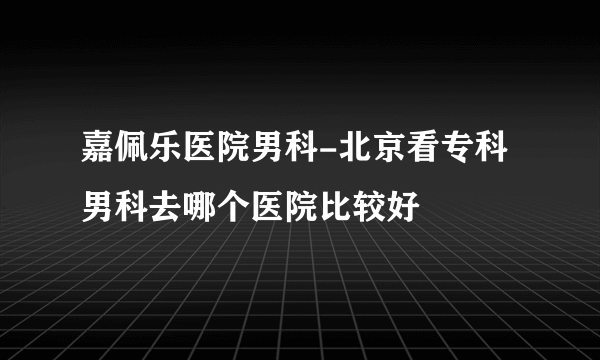 嘉佩乐医院男科-北京看专科男科去哪个医院比较好