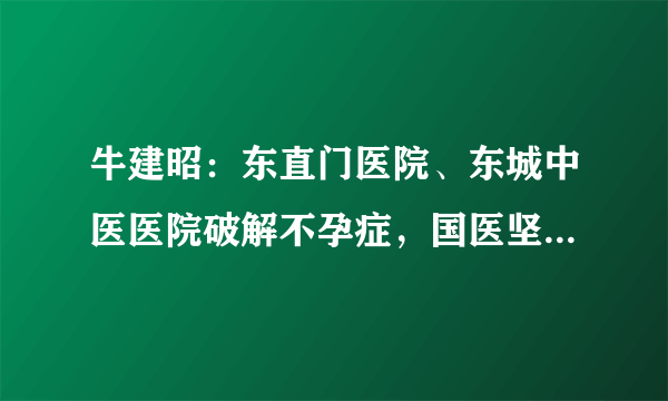 牛建昭：东直门医院、东城中医医院破解不孕症，国医坚守半个多世纪的中医疗法