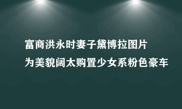 富商洪永时妻子黛博拉图片 为美貌阔太购置少女系粉色豪车