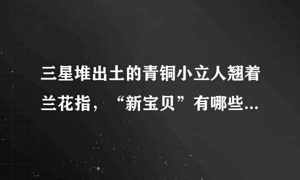 三星堆出土的青铜小立人翘着兰花指，“新宝贝”有哪些待解之迷？