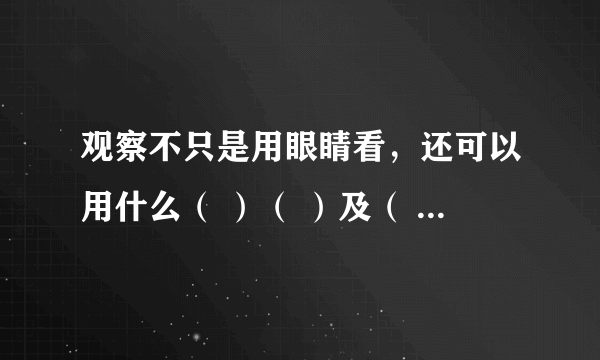 观察不只是用眼睛看，还可以用什么（ ）（ ）及（ ）等，可以用比较的方法观察如观察比较，（ ）（