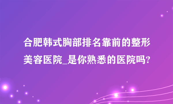 合肥韩式胸部排名靠前的整形美容医院_是你熟悉的医院吗?