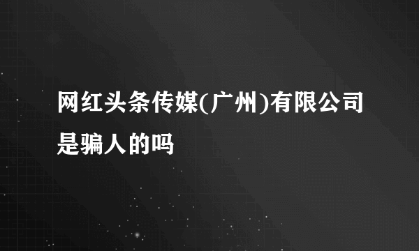 网红头条传媒(广州)有限公司是骗人的吗