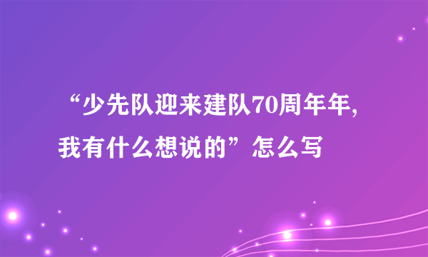 “少先队迎来建队70周年年,我有什么想说的”怎么写