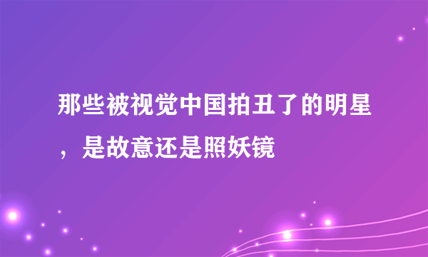 那些被视觉中国拍丑了的明星，是故意还是照妖镜