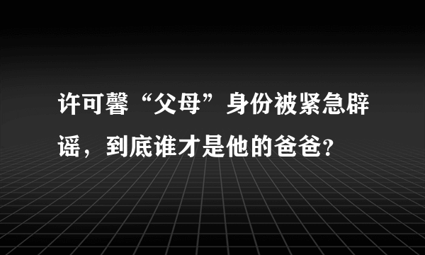 许可馨“父母”身份被紧急辟谣，到底谁才是他的爸爸？