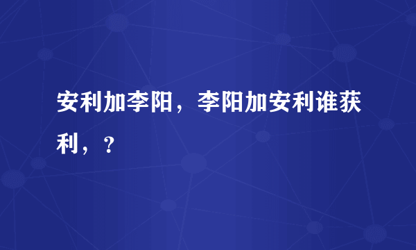 安利加李阳，李阳加安利谁获利，？