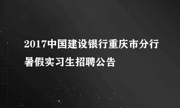 2017中国建设银行重庆市分行暑假实习生招聘公告