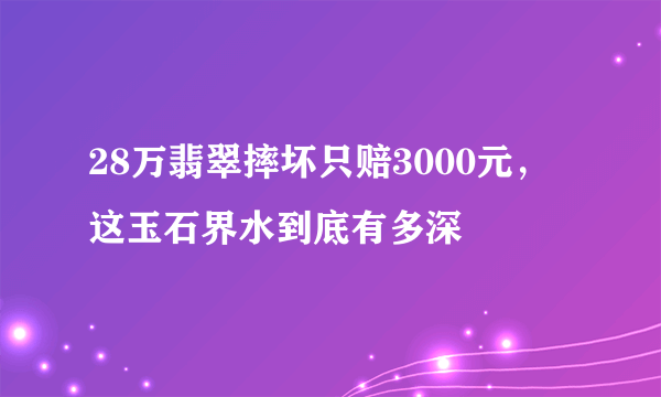 28万翡翠摔坏只赔3000元，这玉石界水到底有多深